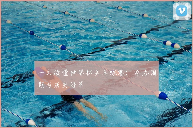 一文读懂世界杯乒乓球赛：举办周期与历史沿革