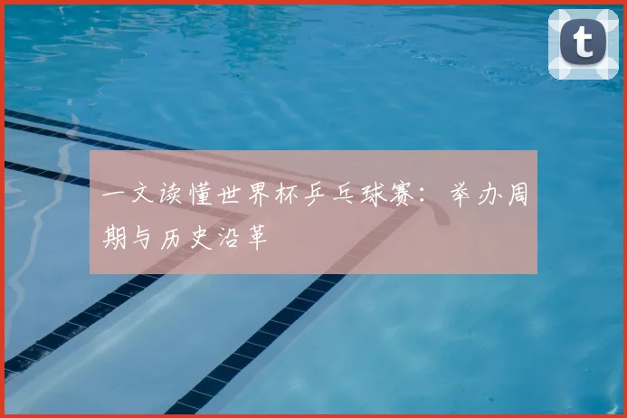一文读懂世界杯乒乓球赛:举办周期与历史沿革