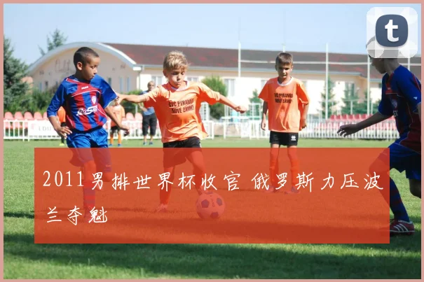 2011男排世界杯收官 俄罗斯力压波兰夺魁