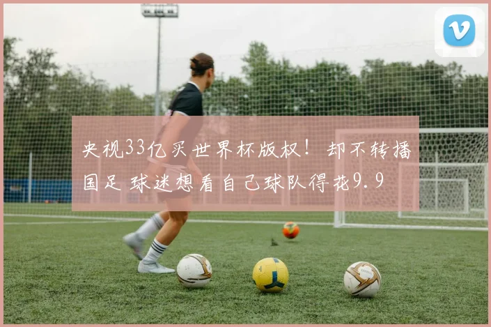 央视33亿买世界杯版权！却不转播国足 球迷想看自己球队得花9.9
