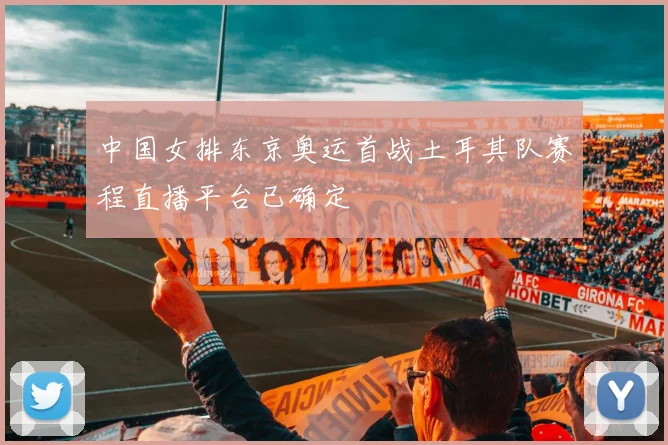 中国女排东京奥运首战土耳其队赛程直播平台已确定
