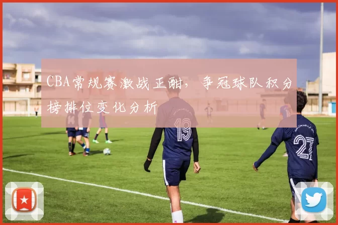 CBA常规赛激战正酣，争冠球队积分榜排位变化分析