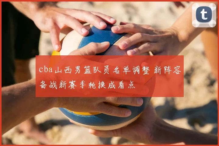 cba山西男篮队员名单调整 新阵容备战新赛季轮换成看点