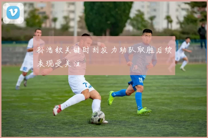 孙浩钦关键时刻发力助队取胜后续表现受关注