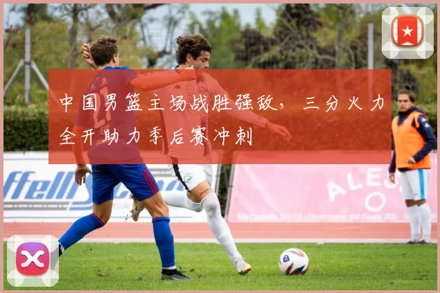 中国男篮主场战胜强敌，三分火力全开助力季后赛冲刺