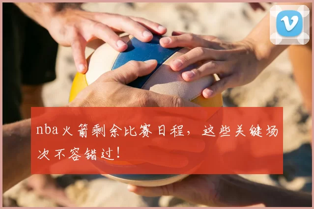 nba火箭剩余比赛日程，这些关键场次不容错过！
