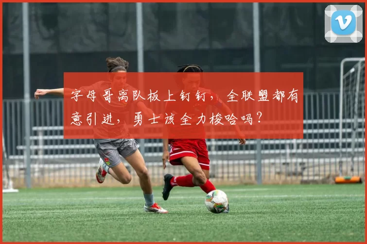 字母哥离队板上钉钉，全联盟都有意引进，勇士该全力梭哈吗？