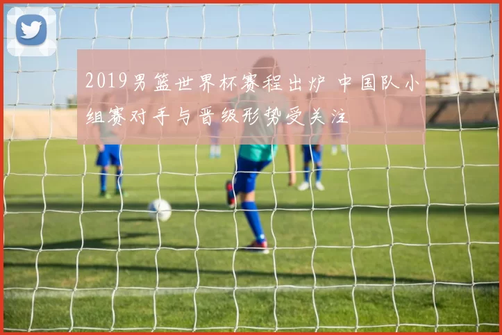 2019男篮世界杯赛程出炉 中国队小组赛对手与晋级形势受关注