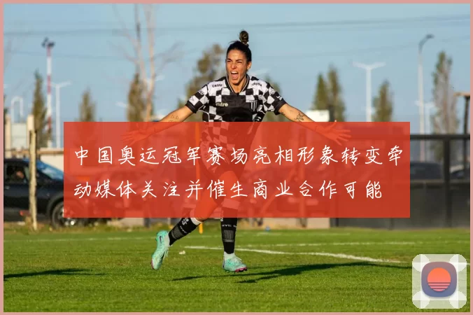 中国奥运冠军赛场亮相形象转变牵动媒体关注并催生商业合作可能