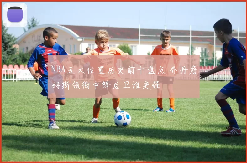 NBA五大位置历史前十盘点 乔丹詹姆斯领衔中锋后卫谁更强