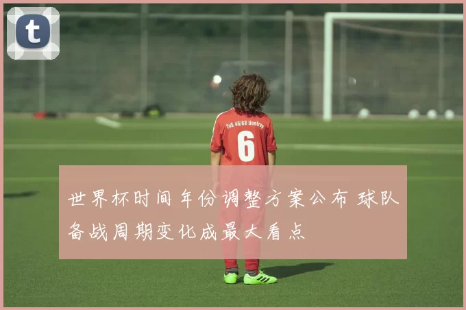 世界杯时间年份调整方案公布 球队备战周期变化成最大看点