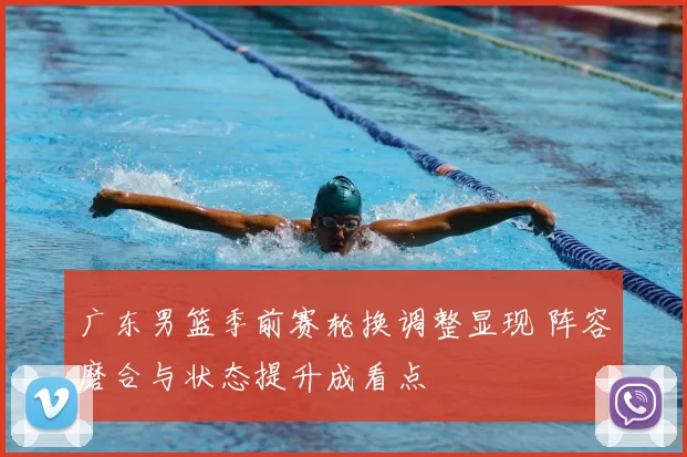 广东男篮季前赛轮换调整显现 阵容磨合与状态提升成看点