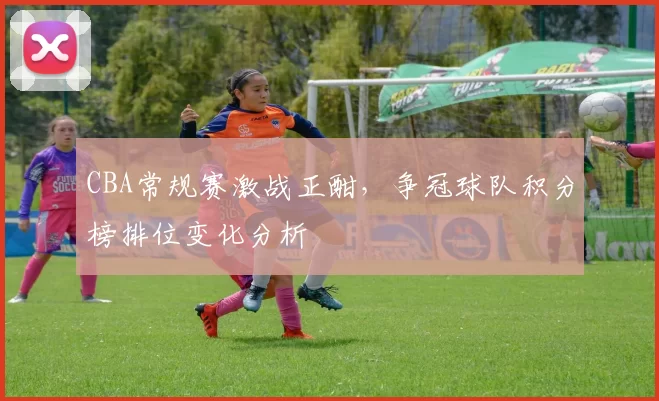 CBA常规赛激战正酣，争冠球队积分榜排位变化分析