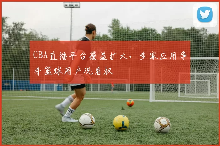 CBA直播平台覆盖扩大，多家应用争夺篮球用户观看权