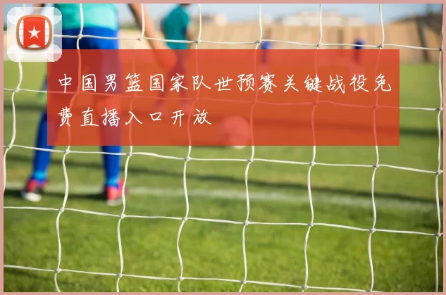 中国男篮国家队世预赛关键战役免费直播入口开放