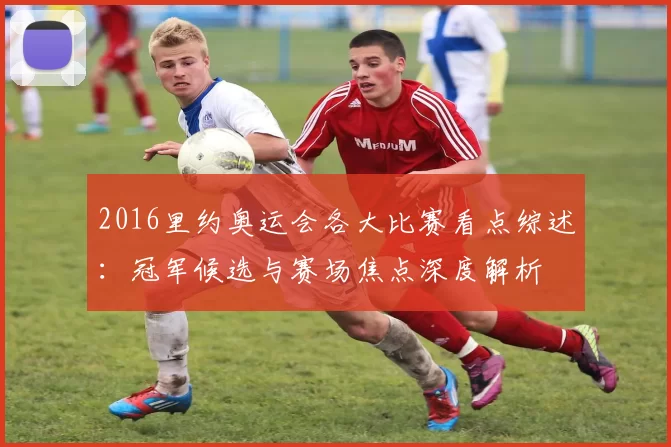 2016里约奥运会各大比赛看点综述：冠军候选与赛场焦点深度解析