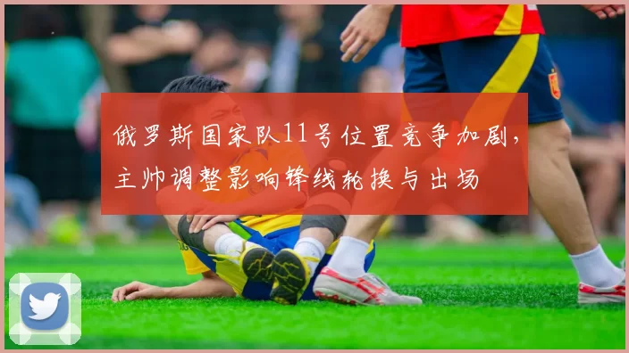 俄罗斯国家队11号位置竞争加剧，主帅调整影响锋线轮换与出场