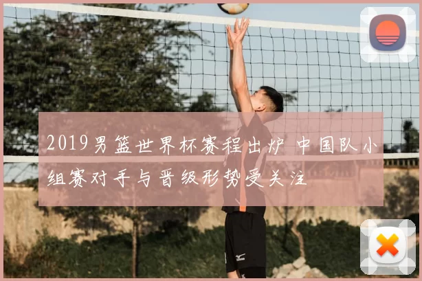 2019男篮世界杯赛程出炉 中国队小组赛对手与晋级形势受关注