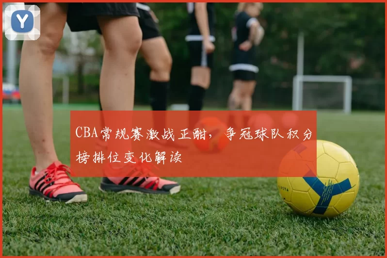 CBA常规赛激战正酣，争冠球队积分榜排位变化解读