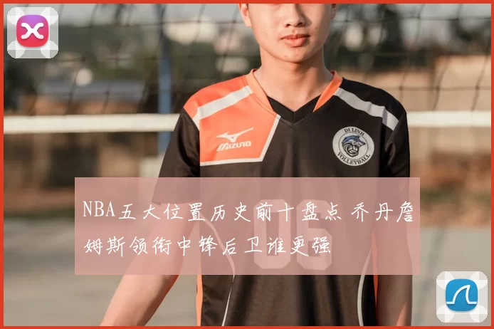 NBA五大位置历史前十盘点 乔丹詹姆斯领衔中锋后卫谁更强