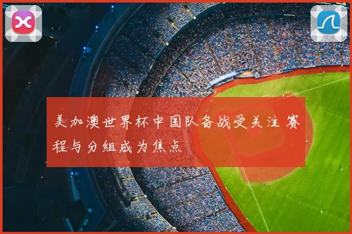 美加澳世界杯中国队备战受关注 赛程与分组成为焦点