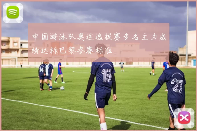 中国游泳队奥运选拔赛多名主力成绩达标巴黎参赛标准