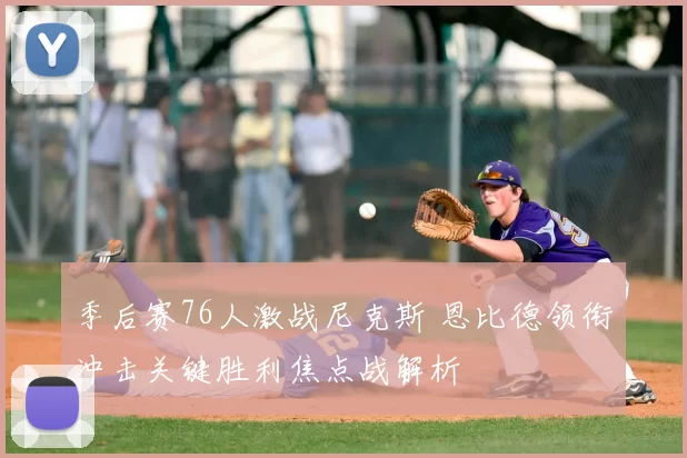 季后赛76人激战尼克斯 恩比德领衔冲击关键胜利焦点战解析