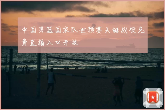 中国男篮国家队世预赛关键战役免费直播入口开放