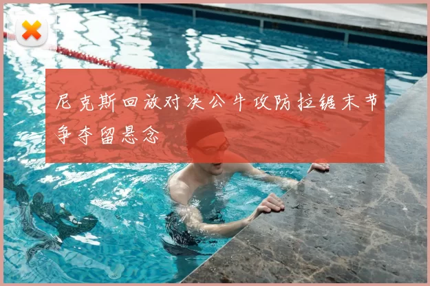 尼克斯回放对决公牛攻防拉锯末节争夺留悬念