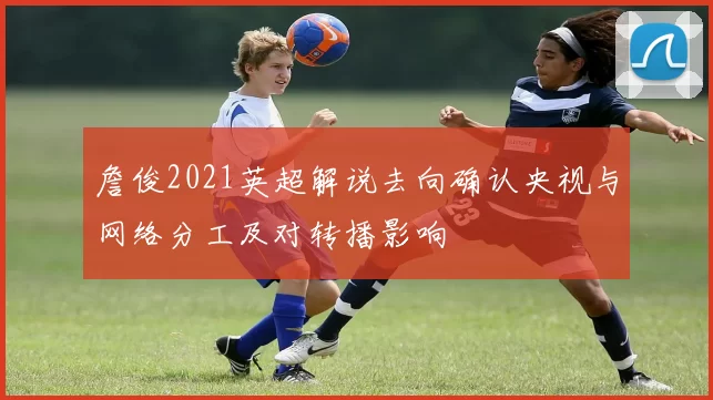 詹俊2021英超解说去向确认央视与网络分工及对转播影响