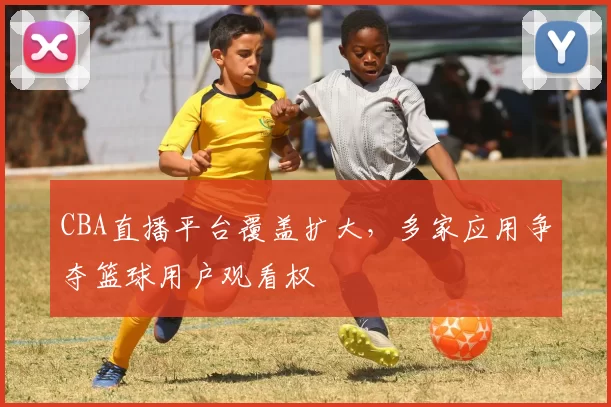 CBA直播平台覆盖扩大，多家应用争夺篮球用户观看权