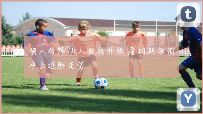 湖人对阵76人激战升级 詹姆斯领衔冲击连胜走势