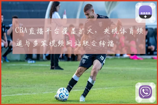 CBA直播平台覆盖扩大，央视体育频道与多家视频网站联合转播