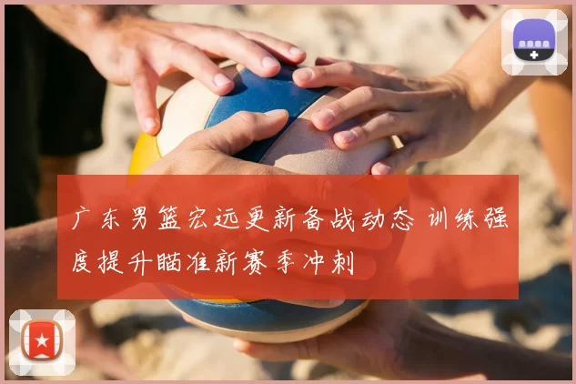 广东男篮宏远更新备战动态 训练强度提升瞄准新赛季冲刺