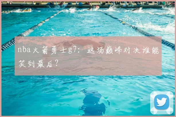 nba火箭勇士g7：这场巅峰对决谁能笑到最后？