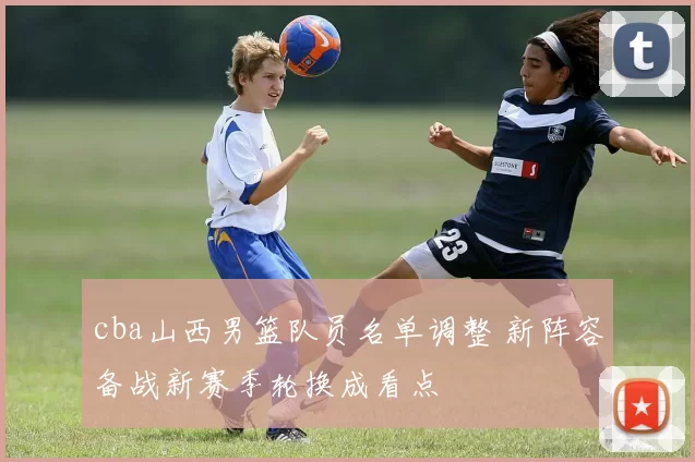 cba山西男篮队员名单调整 新阵容备战新赛季轮换成看点