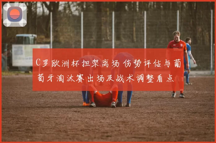 C罗欧洲杯担架离场 伤势评估与葡萄牙淘汰赛出场及战术调整看点