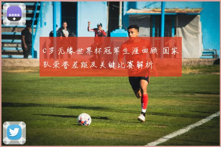 c罗无缘世界杯冠军生涯回顾 国家队荣誉差距及关键比赛解析
