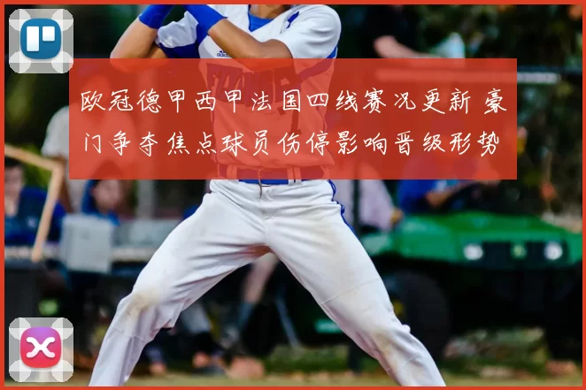 欧冠德甲西甲法国四线赛况更新 豪门争夺焦点球员伤停影响晋级形势