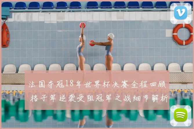 法国夺冠18年世界杯决赛全程回顾 格子军逆袭受阻冠军之战细节解析