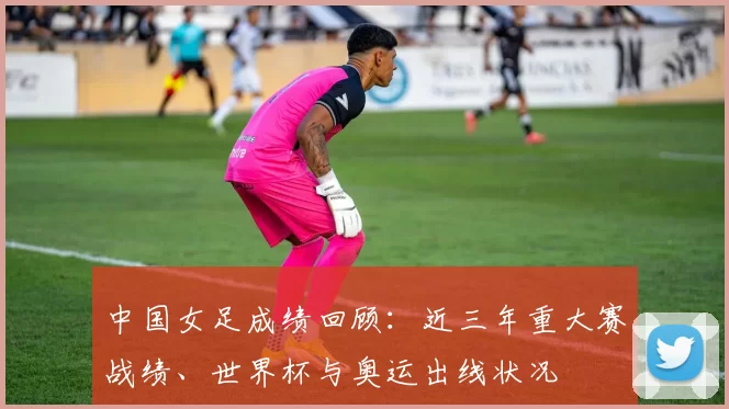 中国女足成绩回顾：近三年重大赛战绩、世界杯与奥运出线状况