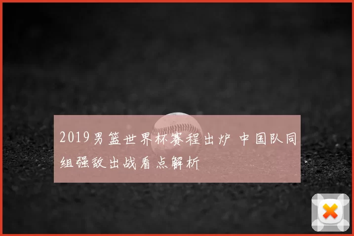 2019男篮世界杯赛程出炉 中国队同组强敌出战看点解析