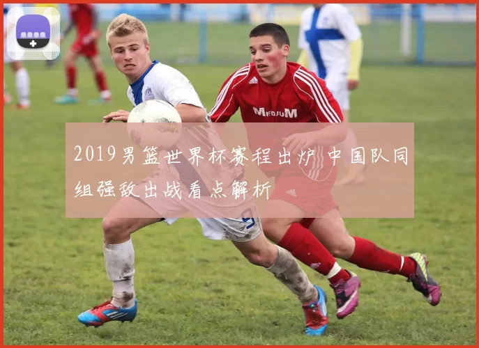 2019男篮世界杯赛程出炉 中国队同组强敌出战看点解析