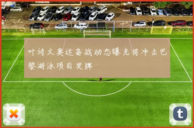 叶诗文奥运备战动态曝光将冲击巴黎游泳项目奖牌