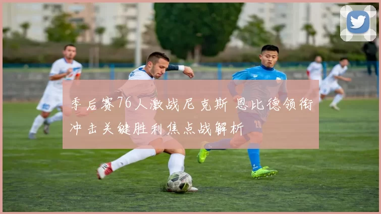 季后赛76人激战尼克斯 恩比德领衔冲击关键胜利焦点战解析