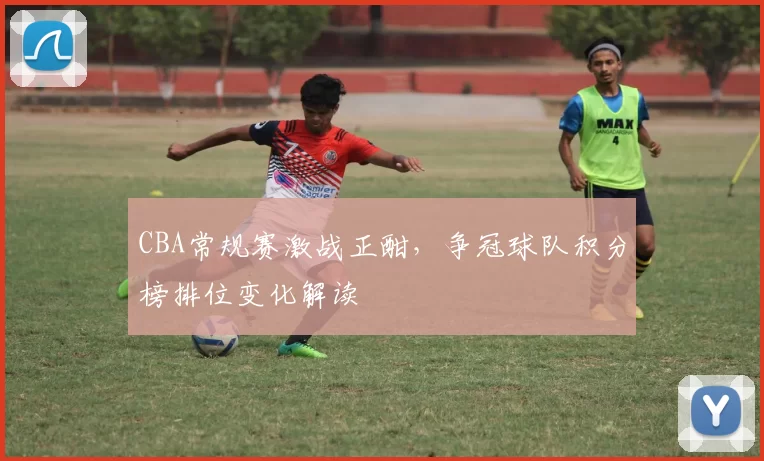 CBA常规赛激战正酣，争冠球队积分榜排位变化解读