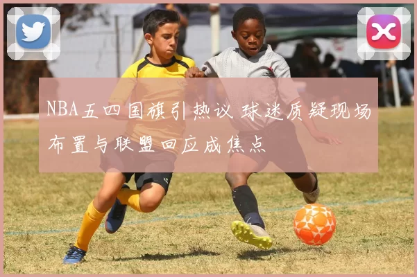 NBA五四国旗引热议 球迷质疑现场布置与联盟回应成焦点