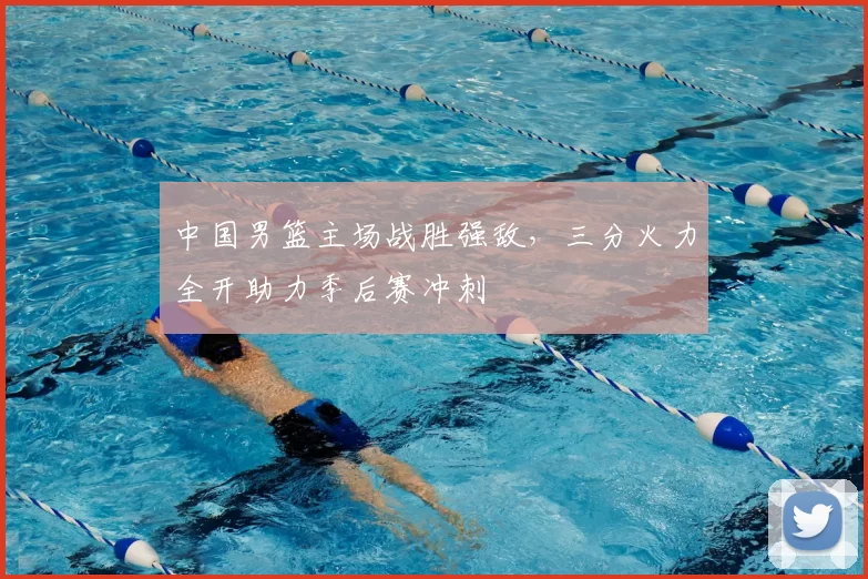 中国男篮主场战胜强敌，三分火力全开助力季后赛冲刺