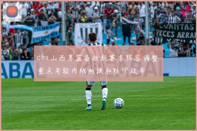 cba山西男篮备战新赛季阵容调整 重点考验内线轮换和防守效率