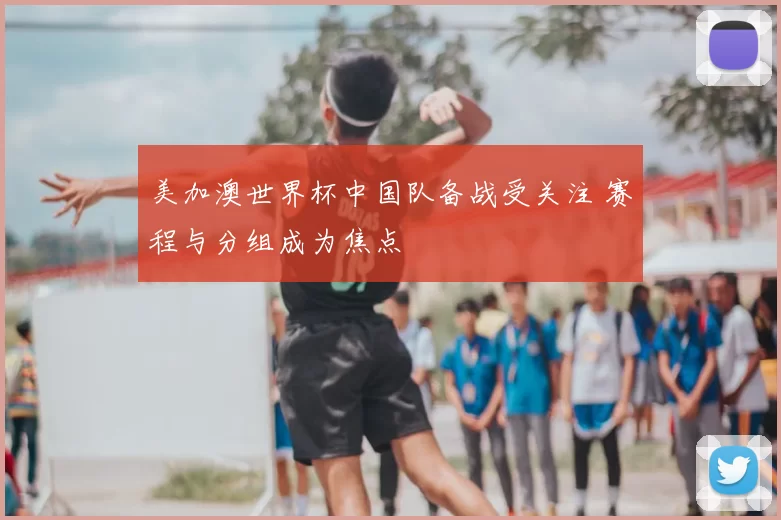 美加澳世界杯中国队备战受关注 赛程与分组成为焦点